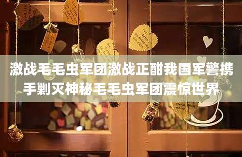 激战毛毛虫军团激战正酣我国军警携手剿灭神秘毛毛虫军团震惊世界