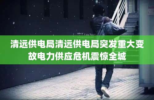 清远供电局清远供电局突发重大变故电力供应危机震惊全城
