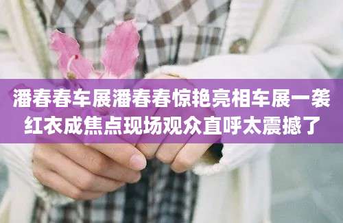 潘春春车展潘春春惊艳亮相车展一袭红衣成焦点现场观众直呼太震撼了