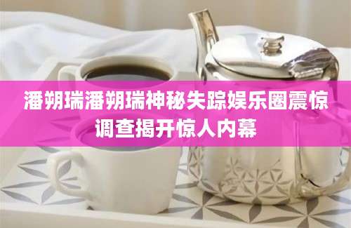 潘朔瑞潘朔瑞神秘失踪娱乐圈震惊调查揭开惊人内幕