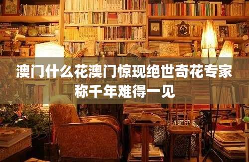 澳门什么花澳门惊现绝世奇花专家称千年难得一见