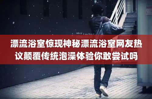 漂流浴室惊现神秘漂流浴室网友热议颠覆传统泡澡体验你敢尝试吗