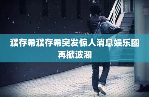濮存希濮存希突发惊人消息娱乐圈再掀波澜