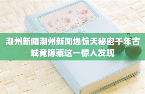 潮州新闻潮州新闻爆惊天秘密千年古城竟隐藏这一惊人发现