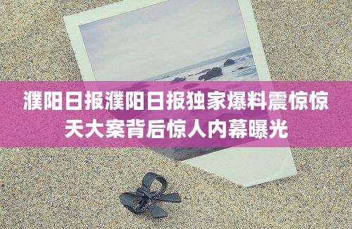 濮阳日报濮阳日报独家爆料震惊惊天大案背后惊人内幕曝光
