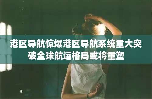 港区导航惊爆港区导航系统重大突破全球航运格局或将重塑