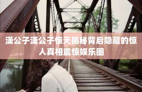 潇公子潇公子惊天揭秘背后隐藏的惊人真相震惊娱乐圈
