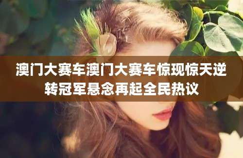 澳门大赛车澳门大赛车惊现惊天逆转冠军悬念再起全民热议