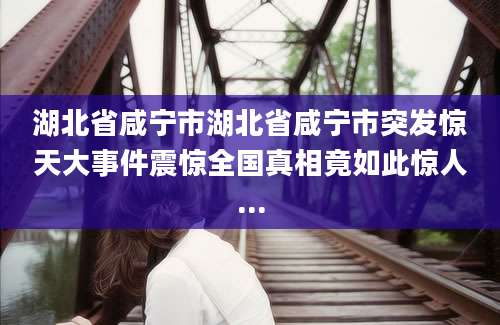 湖北省咸宁市湖北省咸宁市突发惊天大事件震惊全国真相竟如此惊人...
