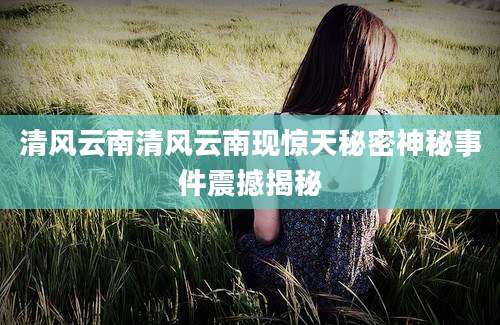 清风云南清风云南现惊天秘密神秘事件震撼揭秘