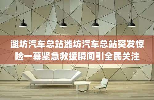 潍坊汽车总站潍坊汽车总站突发惊险一幕紧急救援瞬间引全民关注