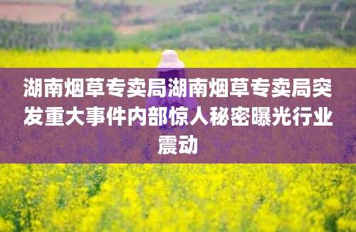 湖南烟草专卖局湖南烟草专卖局突发重大事件内部惊人秘密曝光行业震动