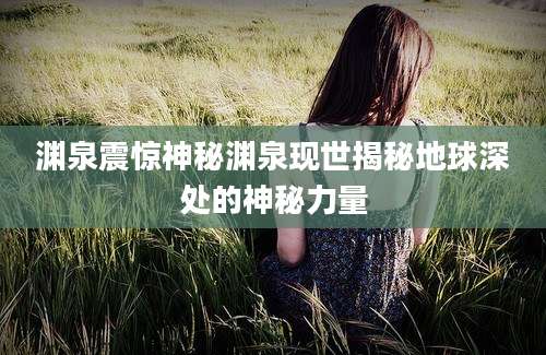 渊泉震惊神秘渊泉现世揭秘地球深处的神秘力量