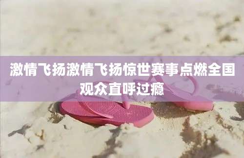 激情飞扬激情飞扬惊世赛事点燃全国观众直呼过瘾