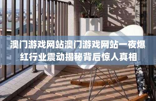 澳门游戏网站澳门游戏网站一夜爆红行业震动揭秘背后惊人真相