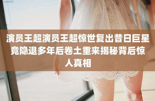演员王超演员王超惊世复出昔日巨星竟隐退多年后卷土重来揭秘背后惊人真相