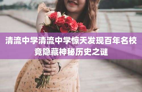 清流中学清流中学惊天发现百年名校竟隐藏神秘历史之谜