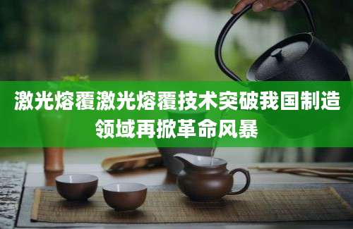 激光熔覆激光熔覆技术突破我国制造领域再掀革命风暴