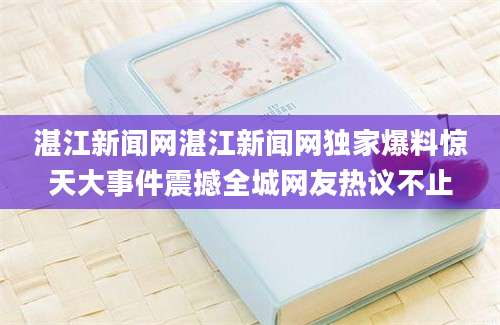 湛江新闻网湛江新闻网独家爆料惊天大事件震撼全城网友热议不止