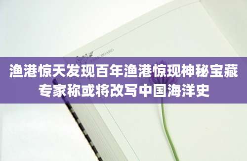 渔港惊天发现百年渔港惊现神秘宝藏专家称或将改写中国海洋史