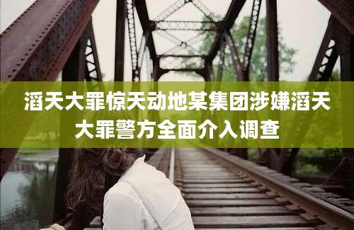 滔天大罪惊天动地某集团涉嫌滔天大罪警方全面介入调查