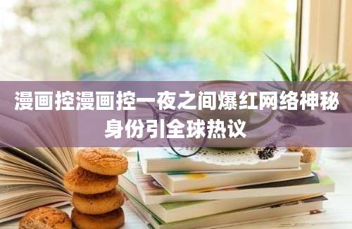 漫画控漫画控一夜之间爆红网络神秘身份引全球热议