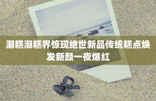 潮糕潮糕界惊现绝世新品传统糕点焕发新颜一夜爆红