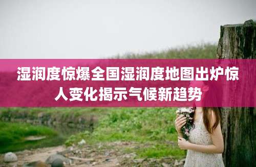 湿润度惊爆全国湿润度地图出炉惊人变化揭示气候新趋势