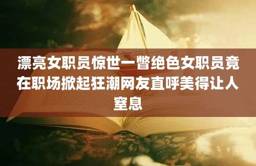 漂亮女职员惊世一瞥绝色女职员竟在职场掀起狂潮网友直呼美得让人窒息