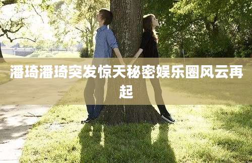 潘琦潘琦突发惊天秘密娱乐圈风云再起