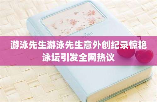 游泳先生游泳先生意外创纪录惊艳泳坛引发全网热议