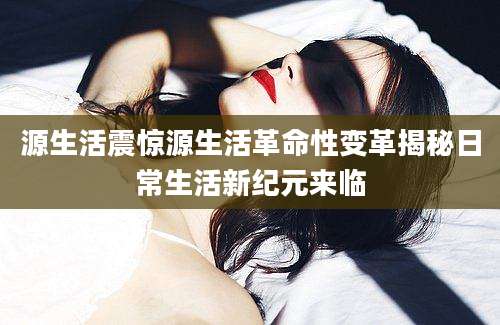 源生活震惊源生活革命性变革揭秘日常生活新纪元来临