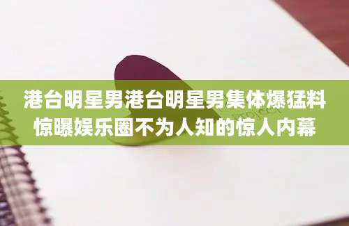 港台明星男港台明星男集体爆猛料惊曝娱乐圈不为人知的惊人内幕