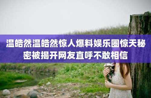 温皓然温皓然惊人爆料娱乐圈惊天秘密被揭开网友直呼不敢相信