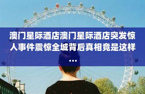 澳门星际酒店澳门星际酒店突发惊人事件震惊全城背后真相竟是这样...
