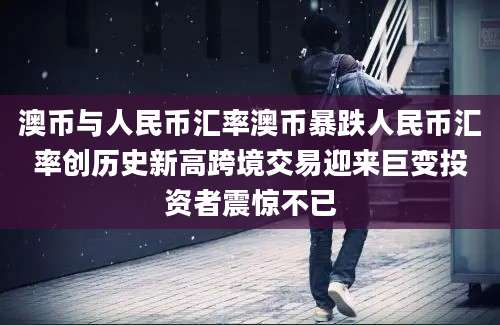 澳币与人民币汇率澳币暴跌人民币汇率创历史新高跨境交易迎来巨变投资者震惊不已