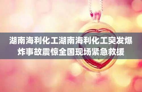 湖南海利化工湖南海利化工突发爆炸事故震惊全国现场紧急救援