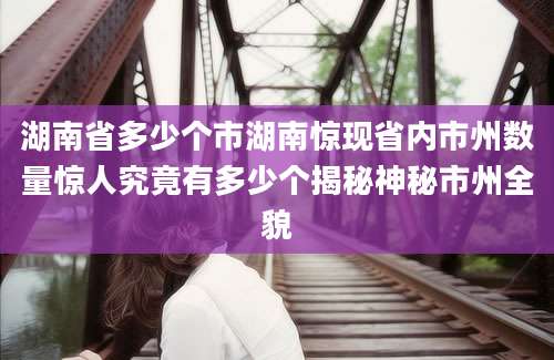 湖南省多少个市湖南惊现省内市州数量惊人究竟有多少个揭秘神秘市州全貌
