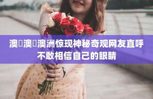 澳囧澳囧澳洲惊现神秘奇观网友直呼不敢相信自己的眼睛