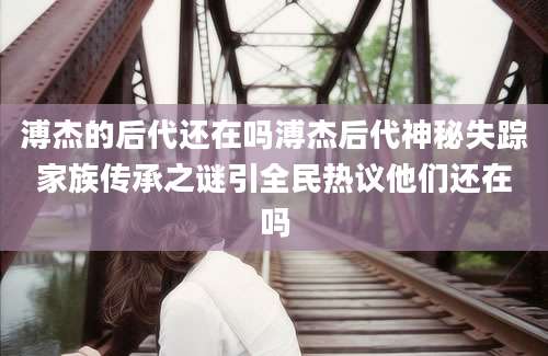 溥杰的后代还在吗溥杰后代神秘失踪家族传承之谜引全民热议他们还在吗