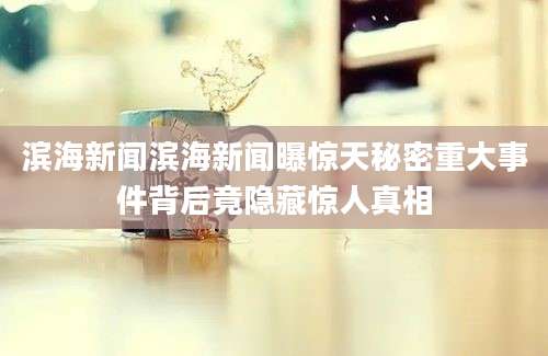 滨海新闻滨海新闻曝惊天秘密重大事件背后竟隐藏惊人真相