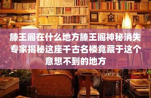 滕王阁在什么地方滕王阁神秘消失专家揭秘这座千古名楼竟藏于这个意想不到的地方