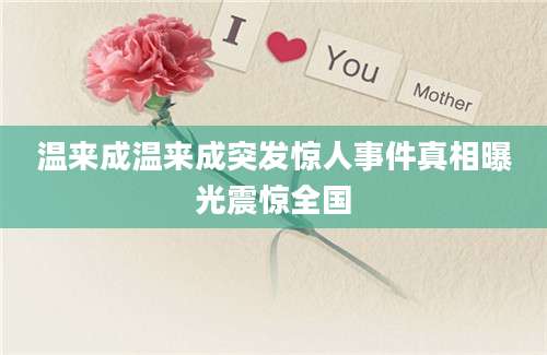 温来成温来成突发惊人事件真相曝光震惊全国