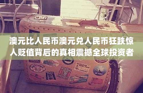 澳元比人民币澳元兑人民币狂跌惊人贬值背后的真相震撼全球投资者