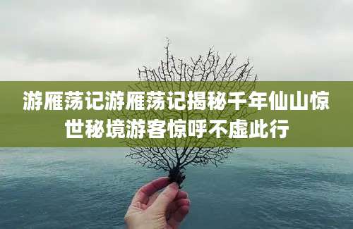 游雁荡记游雁荡记揭秘千年仙山惊世秘境游客惊呼不虚此行