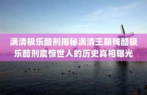 满清极乐酷刑揭秘满清王朝残酷极乐酷刑震惊世人的历史真相曝光