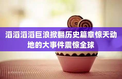 滔滔滔滔巨浪掀翻历史篇章惊天动地的大事件震惊全球