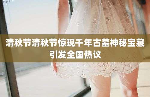 清秋节清秋节惊现千年古墓神秘宝藏引发全国热议