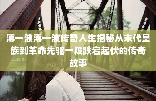 溥一波溥一波传奇人生揭秘从末代皇族到革命先驱一段跌宕起伏的传奇故事