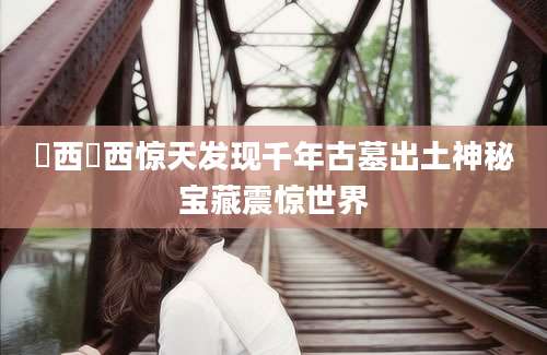瀼西瀼西惊天发现千年古墓出土神秘宝藏震惊世界